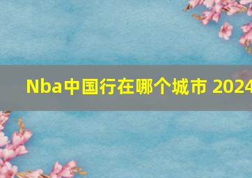 Nba中国行在哪个城市 2024